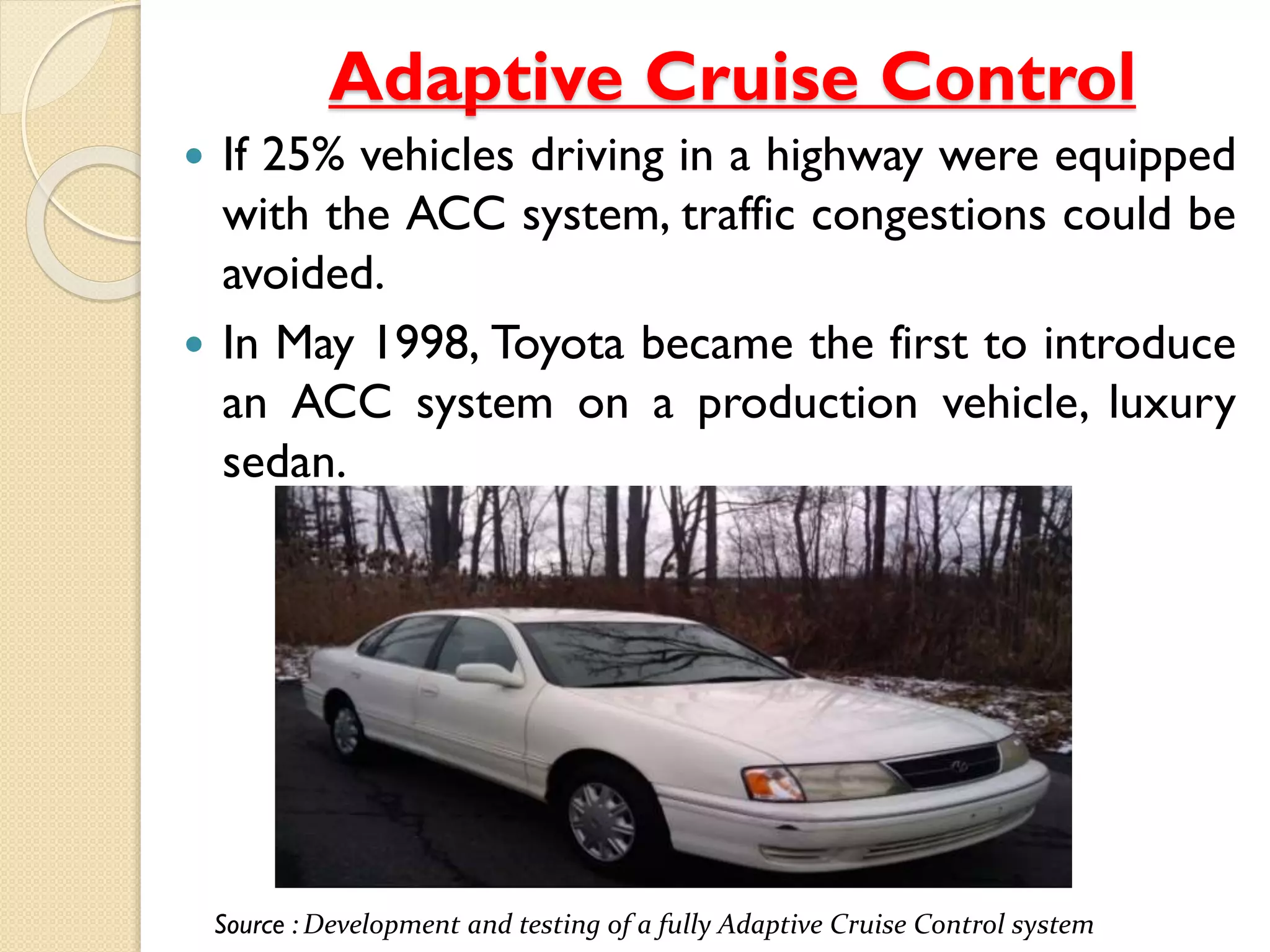 Adaptive Cruise Control 
 If 25% vehicles driving in a highway were equipped 
with the ACC system, traffic congestions could be 
avoided. 
 In May 1998, Toyota became the first to introduce 
an ACC system on a production vehicle, luxury 
sedan. 
Source : Development and testing of a fully Adaptive Cruise Control system 
 