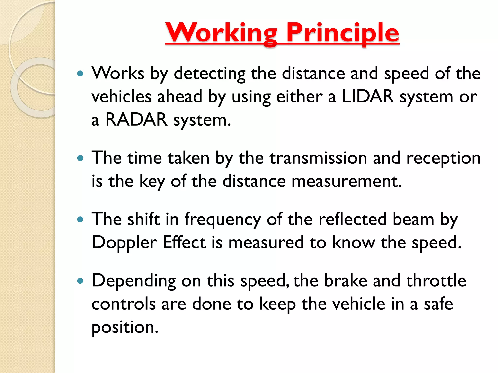 Working Principle 
 Works by detecting the distance and speed of the 
vehicles ahead by using either a LIDAR system or 
a RADAR system. 
 The time taken by the transmission and reception 
is the key of the distance measurement. 
 The shift in frequency of the reflected beam by 
Doppler Effect is measured to know the speed. 
 Depending on this speed, the brake and throttle 
controls are done to keep the vehicle in a safe 
position. 
 