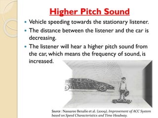 Higher Pitch Sound 
 Vehicle speeding towards the stationary listener. 
 The distance between the listener and the car is 
decreasing. 
 The listener will hear a higher pitch sound from 
the car, which means the frequency of sound, is 
increased. 
Source : Nassaree Benalie et al. (2009), Improvement of ACC System 
based on Speed Characteristics and Time Headway. 
 
