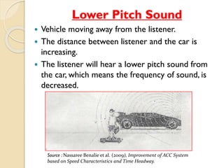 Lower Pitch Sound 
 Vehicle moving away from the listener. 
 The distance between listener and the car is 
increasing. 
 The listener will hear a lower pitch sound from 
the car, which means the frequency of sound, is 
decreased. 
Source : Nassaree Benalie et al. (2009), Improvement of ACC System 
based on Speed Characteristics and Time Headway. 
 