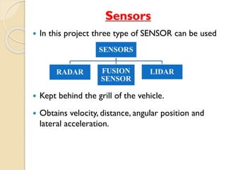 Sensors 
 In this project three type of SENSOR can be used 
 Kept behind the grill of the vehicle. 
 Obtains velocity, distance, angular position and 
lateral acceleration. 
 