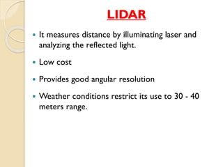LIDAR 
 It measures distance by illuminating laser and 
analyzing the reflected light. 
 Low cost 
 Provides good angular resolution 
 Weather conditions restrict its use to 30 - 40 
meters range. 
 