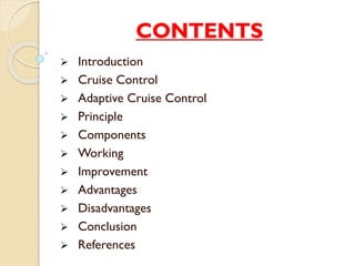 CONTENTS 
 Introduction 
 Cruise Control 
 Adaptive Cruise Control 
 Principle 
 Components 
 Working 
 Improvement 
 Advantages 
 Disadvantages 
 Conclusion 
 References 
 
