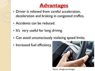 Advantages 
 Driver is relieved from careful acceleration, 
deceleration and braking in congested traffics. 
 Accidents can be reduced. 
 It’s very useful for long driving. 
 Can avoid unconsciously violating speed limits. 
 Increased fuel efficiency. 
Source : Google.com/Images 
 