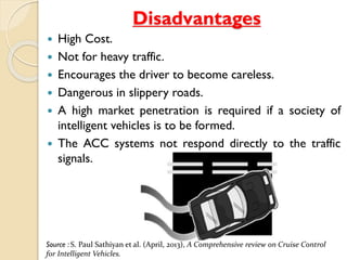 Disadvantages 
 High Cost. 
 Not for heavy traffic. 
 Encourages the driver to become careless. 
 Dangerous in slippery roads. 
 A high market penetration is required if a society of 
intelligent vehicles is to be formed. 
 The ACC systems not respond directly to the traffic 
signals. 
Source : S. Paul Sathiyan et al. (April, 2013), A Comprehensive review on Cruise Control 
for Intelligent Vehicles. 
 