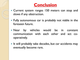 Conclusion 
 Current system ranges 150 meters can stop and 
slows if any obstruction. 
 Fully autonomous car is probably not viable in the 
foreseen future. 
 Near by vehicles would be in constant 
communication with each other and act co-operatively. 
 It will probably take decades, but car accidents may 
eventually become rare. 
 