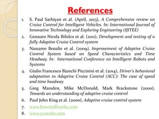References 
1. S. Paul Sathiyan et al. (April, 2013), A Comprehensive review on 
Cruise Control for Intelligent Vehicles. In: International Journal of 
Innovative Technology and Exploring Engineering (IJITEE) 
2. Gennaro Nicola Bifulco et al. (2011), Development and testing of a 
fully Adaptive Cruise Control system 
3. Nassaree Benalie et al. (2009), Improvement of Adaptive Cruise 
Control System based on Speed Characteristics and Time 
Headway. In: International Conference on Intelligent Robots and 
Systems 
4. Giulio Francesco Bianchi Piccinini et al. (2014), Driver's behavioral 
adaptation to Adaptive Cruise Control (ACC): The case of speed 
and time headway 
5. Greg Marsden, Mike McDonald, Mark Brackstone (2000), 
Towards an understanding of adaptive cruise control 
6. Paul John King et al. (2000), Adaptive cruise control system 
7. www.howstuffworks.com 
8. www.youtube.com 
 