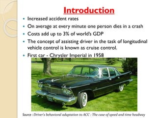 Introduction 
 Increased accident rates 
 On average at every minute one person dies in a crash 
 Costs add up to 3% of world’s GDP 
 The concept of assisting driver in the task of longitudinal 
vehicle control is known as cruise control. 
 First car - Chrysler Imperial in 1958 
Source : Driver's behavioral adaptation to ACC : The case of speed and time headway 
 