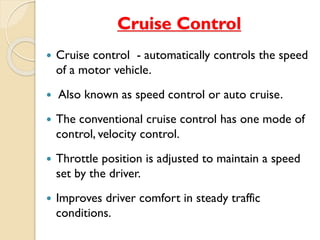 Cruise Control 
 Cruise control - automatically controls the speed 
of a motor vehicle. 
 Also known as speed control or auto cruise. 
 The conventional cruise control has one mode of 
control, velocity control. 
 Throttle position is adjusted to maintain a speed 
set by the driver. 
 Improves driver comfort in steady traffic 
conditions. 
 