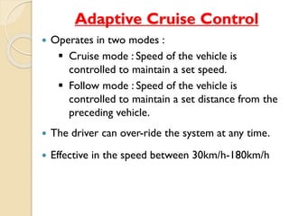 Adaptive Cruise Control 
 Operates in two modes : 
 Cruise mode : Speed of the vehicle is 
controlled to maintain a set speed. 
 Follow mode : Speed of the vehicle is 
controlled to maintain a set distance from the 
preceding vehicle. 
 The driver can over-ride the system at any time. 
 Effective in the speed between 30km/h-180km/h 
 