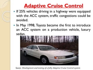 Adaptive Cruise Control 
 If 25% vehicles driving in a highway were equipped 
with the ACC system, traffic congestions could be 
avoided. 
 In May 1998, Toyota became the first to introduce 
an ACC system on a production vehicle, luxury 
sedan. 
Source : Development and testing of a fully Adaptive Cruise Control system 
 
