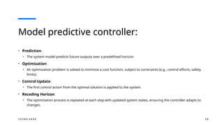 1 2 / 0 6 / 2 0 2 4 2 5
Model predictive controller:
• Prediction:
• The system model predicts future outputs over a predefined horizon.
• Optimization:
• An optimization problem is solved to minimize a cost function, subject to constraints (e.g., control efforts, safety
limits).
• Control Update:
• The first control action from the optimal solution is applied to the system.
• Receding Horizon:
• The optimization process is repeated at each step with updated system states, ensuring the controller adapts to
changes.
 