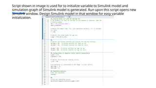 Script shown in image is used for to initialize variable to Simulink model and
simulation graph of Simulink model is generated. Run upon this script opens new
Simulink window. Design Simulink model in that window for easy variable
initialization.
 