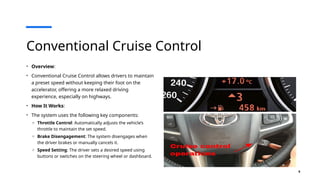 6
Conventional Cruise Control
• Overview:
• Conventional Cruise Control allows drivers to maintain
a preset speed without keeping their foot on the
accelerator, offering a more relaxed driving
experience, especially on highways.
• How It Works:
• The system uses the following key components:
o Throttle Control: Automatically adjusts the vehicle’s
throttle to maintain the set speed.
o Brake Disengagement: The system disengages when
the driver brakes or manually cancels it.
o Speed Setting: The driver sets a desired speed using
buttons or switches on the steering wheel or dashboard.
 
