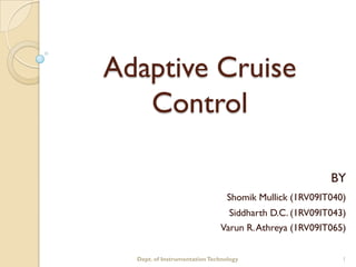 Adaptive Cruise
   Control

                                                        BY
                                 Shomik Mullick (1RV09IT040)
                                Siddharth D.C. (1RV09IT043)
                              Varun R. Athreya (1RV09IT065)


  Dept. of Instrumentation Technology                      1
 