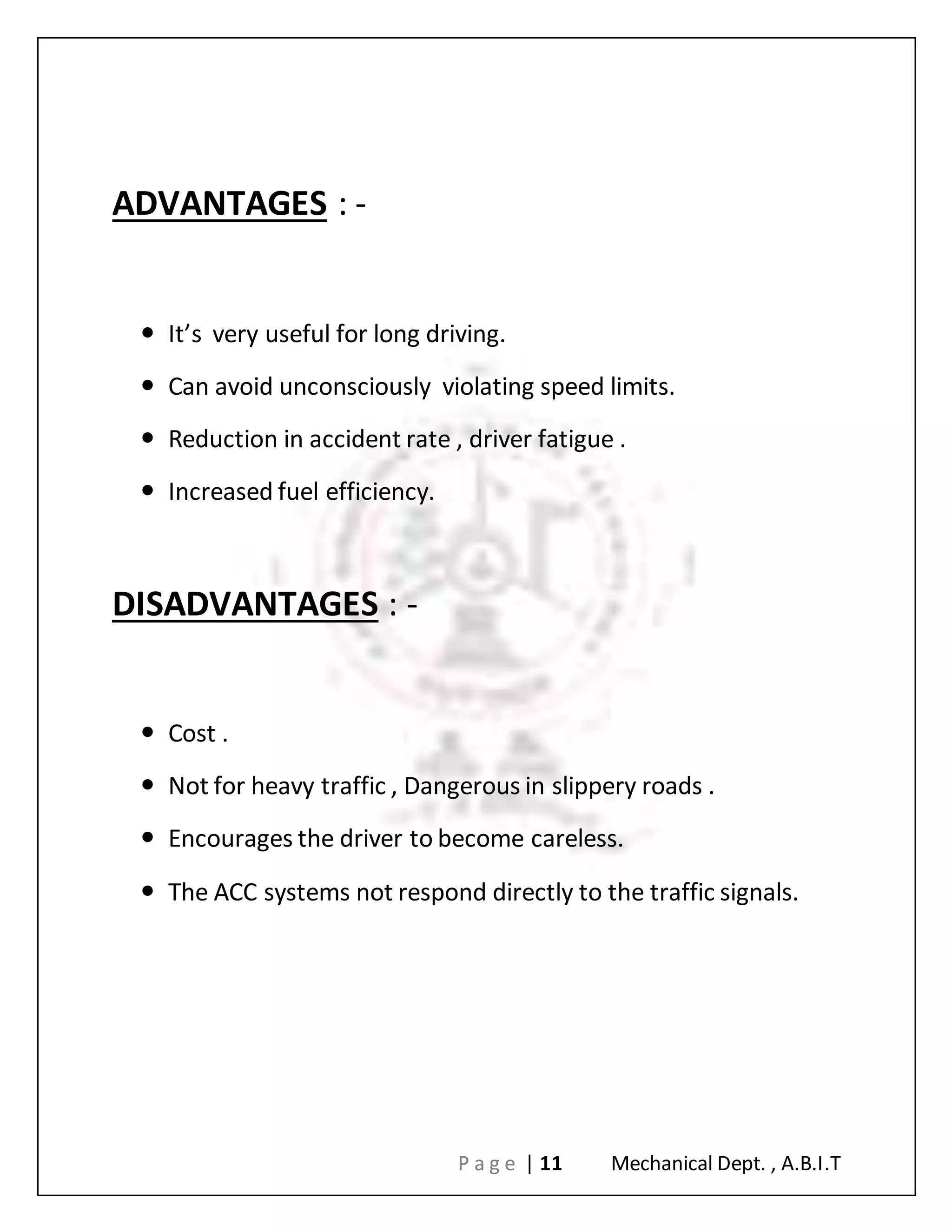 P a g e | 11 Mechanical Dept. , A.B.I.T
ADVANTAGES : -
 It’s very useful for long driving.
 Can avoid unconsciously violating speed limits.
 Reduction in accident rate , driver fatigue .
 Increased fuel efficiency.
DISADVANTAGES : -
 Cost .
 Not for heavy traffic , Dangerous in slippery roads .
 Encourages the driver to become careless.
 The ACC systems not respond directly to the traffic signals.
 