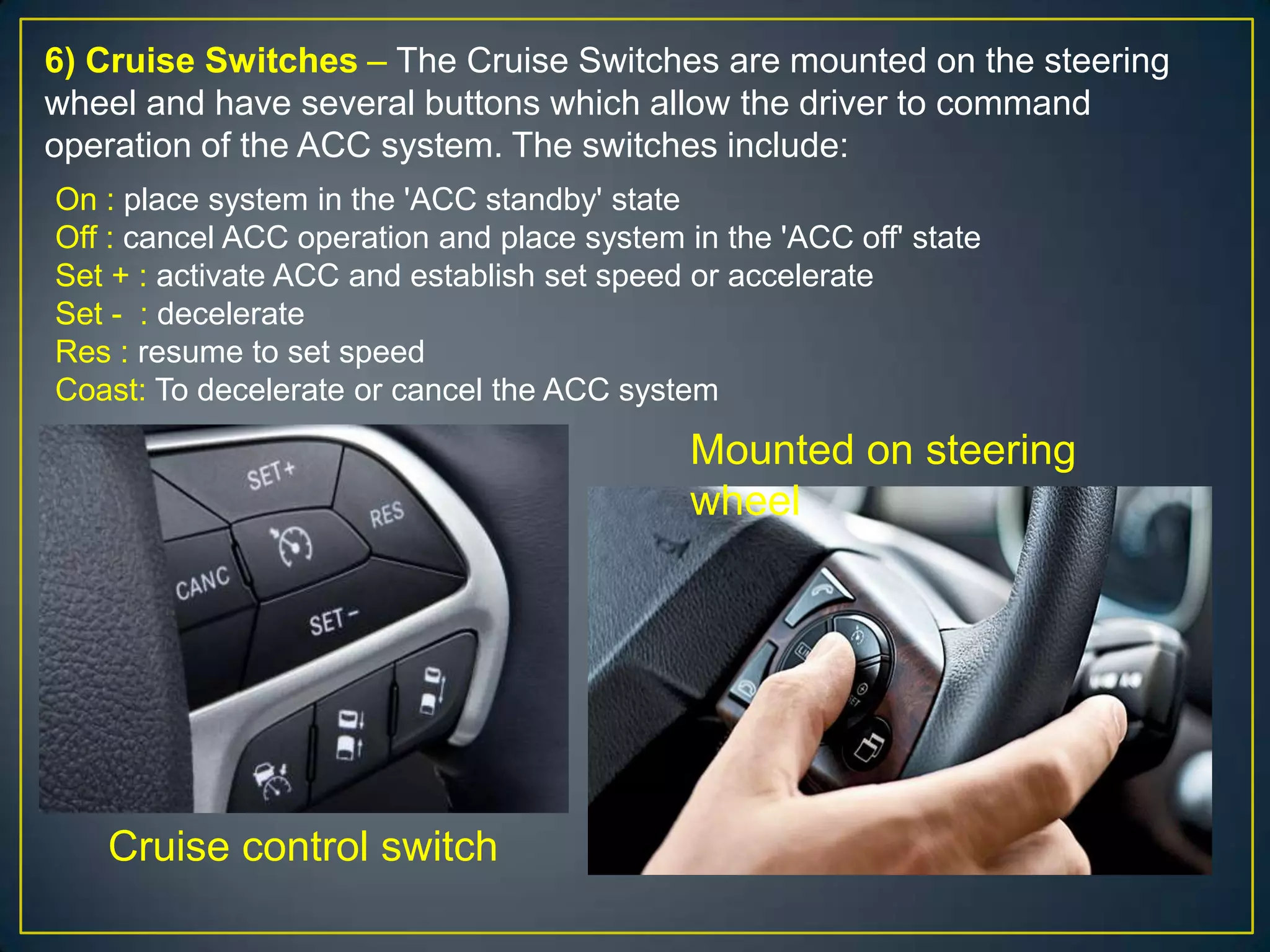 6) Cruise Switches – The Cruise Switches are mounted on the steering
wheel and have several buttons which allow the driver to command
operation of the ACC system. The switches include:
On : place system in the 'ACC standby' state
Off : cancel ACC operation and place system in the 'ACC off' state
Set + : activate ACC and establish set speed or accelerate
Set - : decelerate
Res : resume to set speed
Coast: To decelerate or cancel the ACC system
Cruise control switch
Mounted on steering
wheel
 