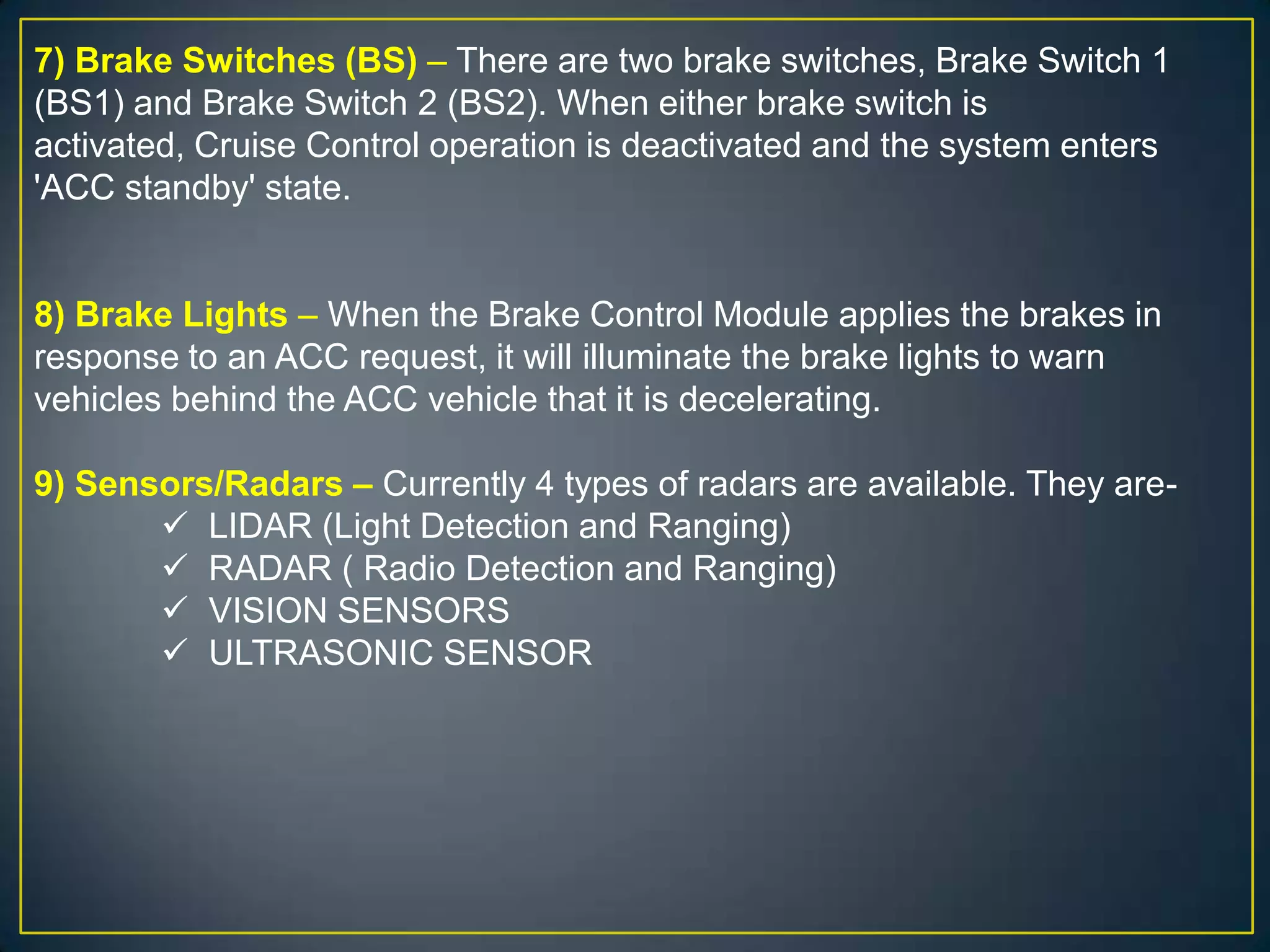 7) Brake Switches (BS) – There are two brake switches, Brake Switch 1
(BS1) and Brake Switch 2 (BS2). When either brake switch is
activated, Cruise Control operation is deactivated and the system enters
'ACC standby' state.
8) Brake Lights – When the Brake Control Module applies the brakes in
response to an ACC request, it will illuminate the brake lights to warn
vehicles behind the ACC vehicle that it is decelerating.
9) Sensors/Radars – Currently 4 types of radars are available. They are-
 LIDAR (Light Detection and Ranging)
 RADAR ( Radio Detection and Ranging)
 VISION SENSORS
 ULTRASONIC SENSOR
 