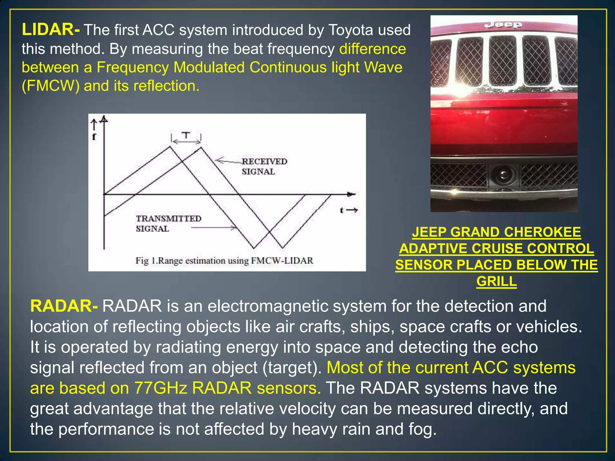 LIDAR- The first ACC system introduced by Toyota used
this method. By measuring the beat frequency difference
between a Frequency Modulated Continuous light Wave
(FMCW) and its reflection.
RADAR- RADAR is an electromagnetic system for the detection and
location of reflecting objects like air crafts, ships, space crafts or vehicles.
It is operated by radiating energy into space and detecting the echo
signal reflected from an object (target). Most of the current ACC systems
are based on 77GHz RADAR sensors. The RADAR systems have the
great advantage that the relative velocity can be measured directly, and
the performance is not affected by heavy rain and fog.
JEEP GRAND CHEROKEE
ADAPTIVE CRUISE CONTROL
SENSOR PLACED BELOW THE
GRILL
 
