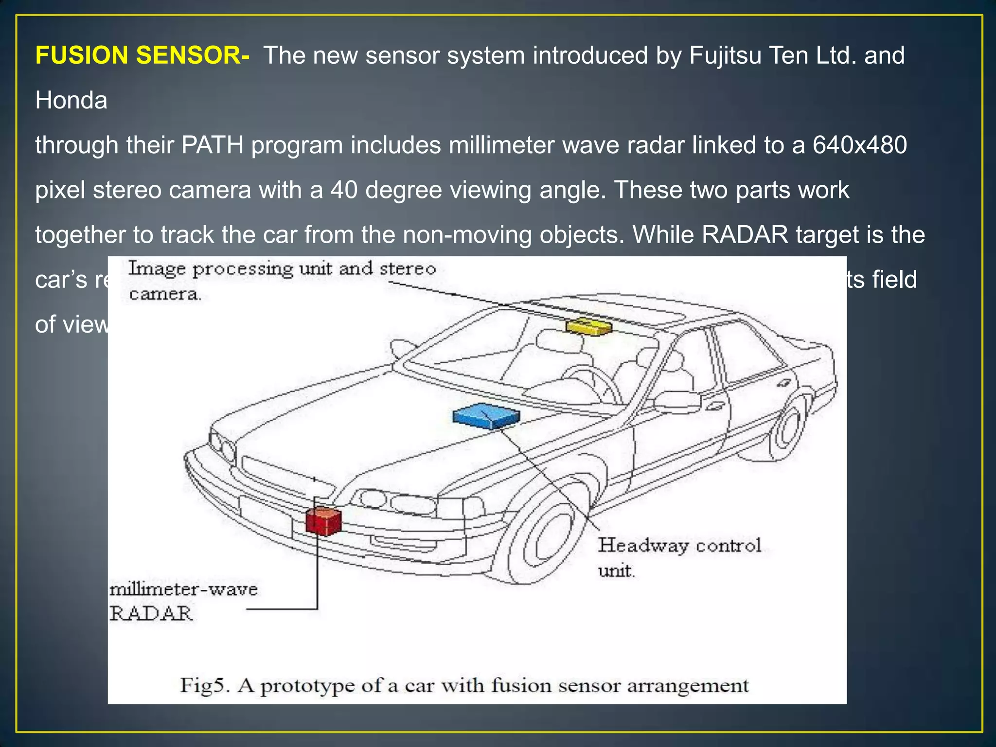 FUSION SENSOR- The new sensor system introduced by Fujitsu Ten Ltd. and
Honda
through their PATH program includes millimeter wave radar linked to a 640x480
pixel stereo camera with a 40 degree viewing angle. These two parts work
together to track the car from the non-moving objects. While RADAR target is the
car’s rear bumper, the stereo camera is constantly captures all objects in its field
of view.
 