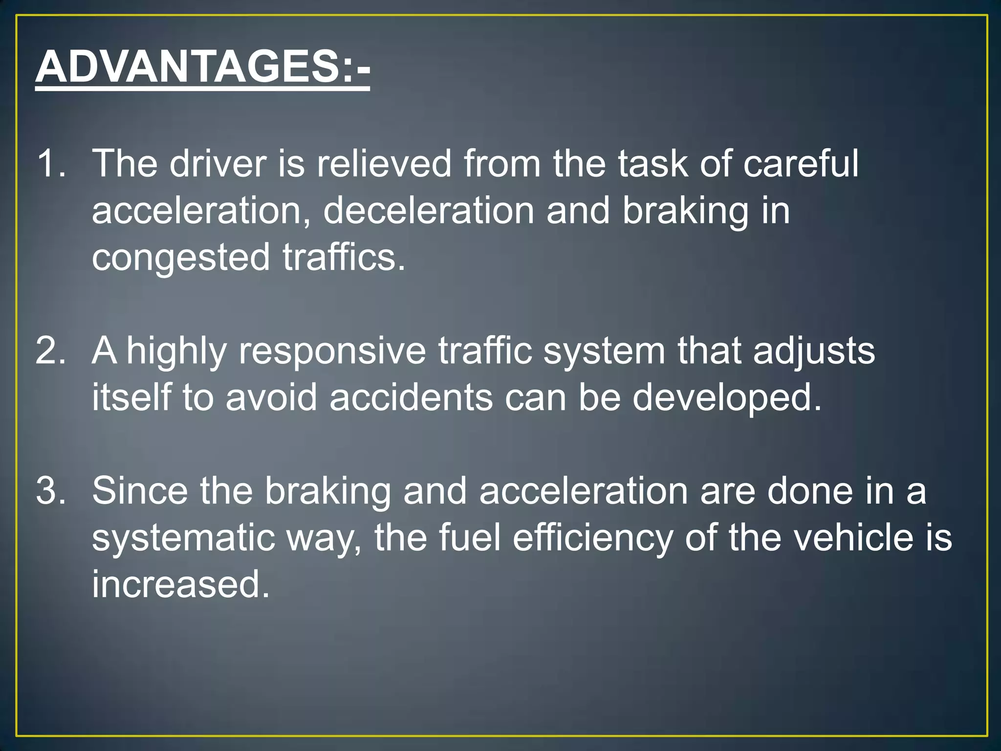 ADVANTAGES:-
1. The driver is relieved from the task of careful
acceleration, deceleration and braking in
congested traffics.
2. A highly responsive traffic system that adjusts
itself to avoid accidents can be developed.
3. Since the braking and acceleration are done in a
systematic way, the fuel efficiency of the vehicle is
increased.
 