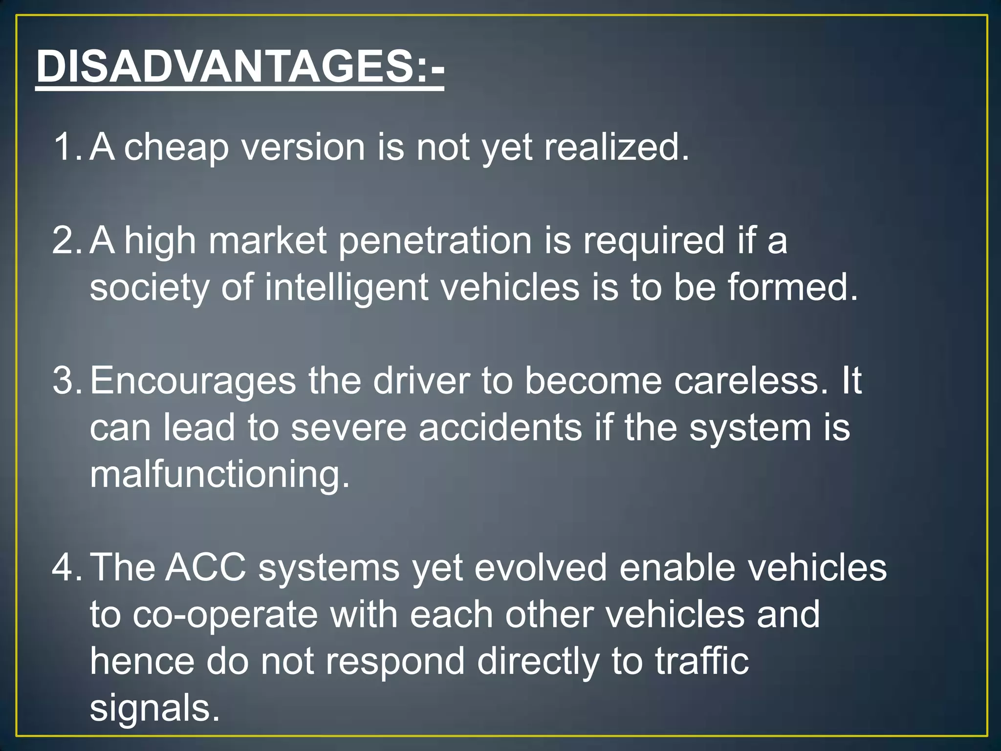 DISADVANTAGES:-
1.A cheap version is not yet realized.
2.A high market penetration is required if a
society of intelligent vehicles is to be formed.
3.Encourages the driver to become careless. It
can lead to severe accidents if the system is
malfunctioning.
4.The ACC systems yet evolved enable vehicles
to co-operate with each other vehicles and
hence do not respond directly to traffic
signals.
 