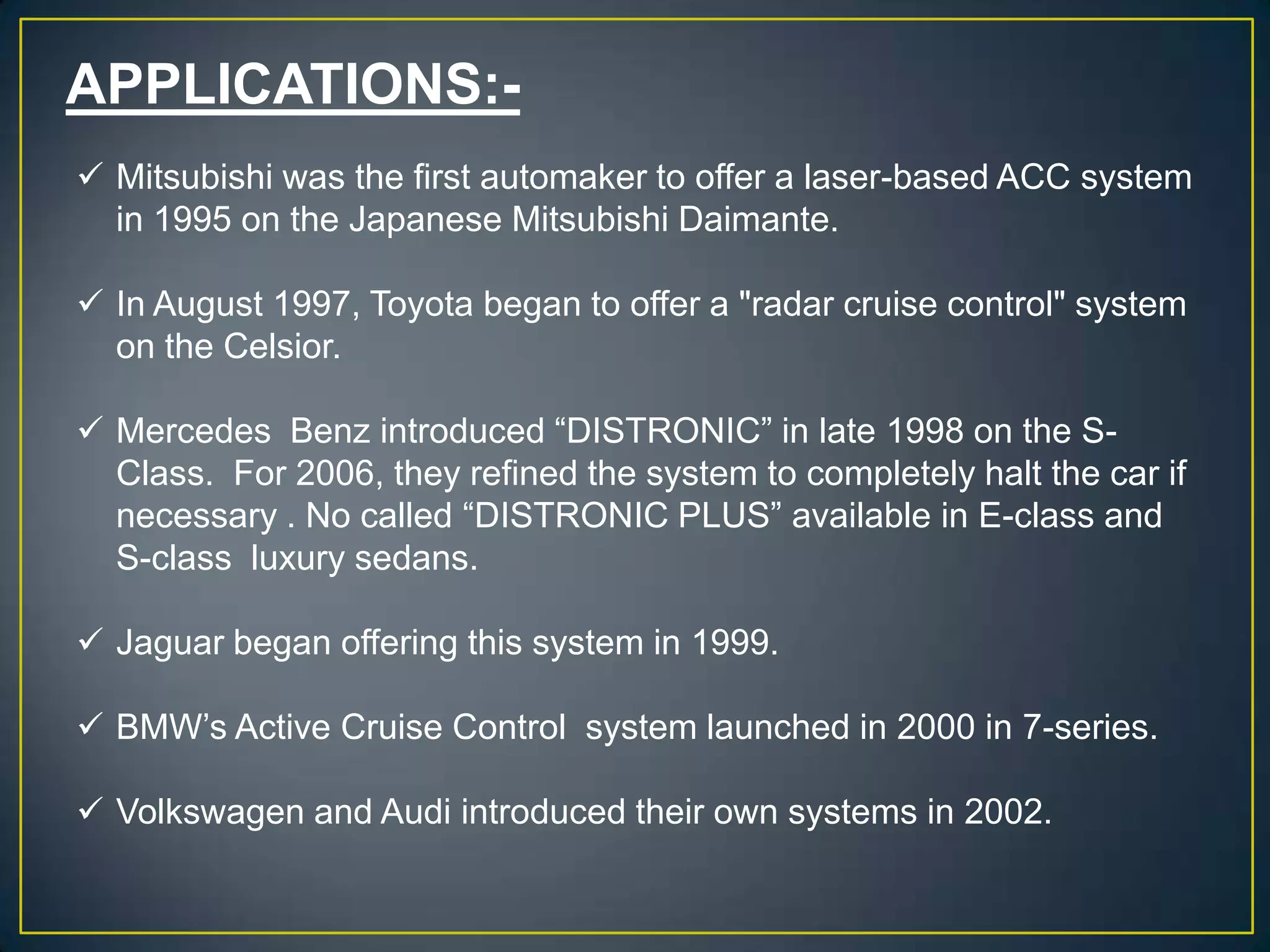 APPLICATIONS:-
 Mitsubishi was the first automaker to offer a laser-based ACC system
in 1995 on the Japanese Mitsubishi Daimante.
 In August 1997, Toyota began to offer a "radar cruise control" system
on the Celsior.
 Mercedes Benz introduced “DISTRONIC” in late 1998 on the S-
Class. For 2006, they refined the system to completely halt the car if
necessary . No called “DISTRONIC PLUS” available in E-class and
S-class luxury sedans.
 Jaguar began offering this system in 1999.
 BMW’s Active Cruise Control system launched in 2000 in 7-series.
 Volkswagen and Audi introduced their own systems in 2002.
 