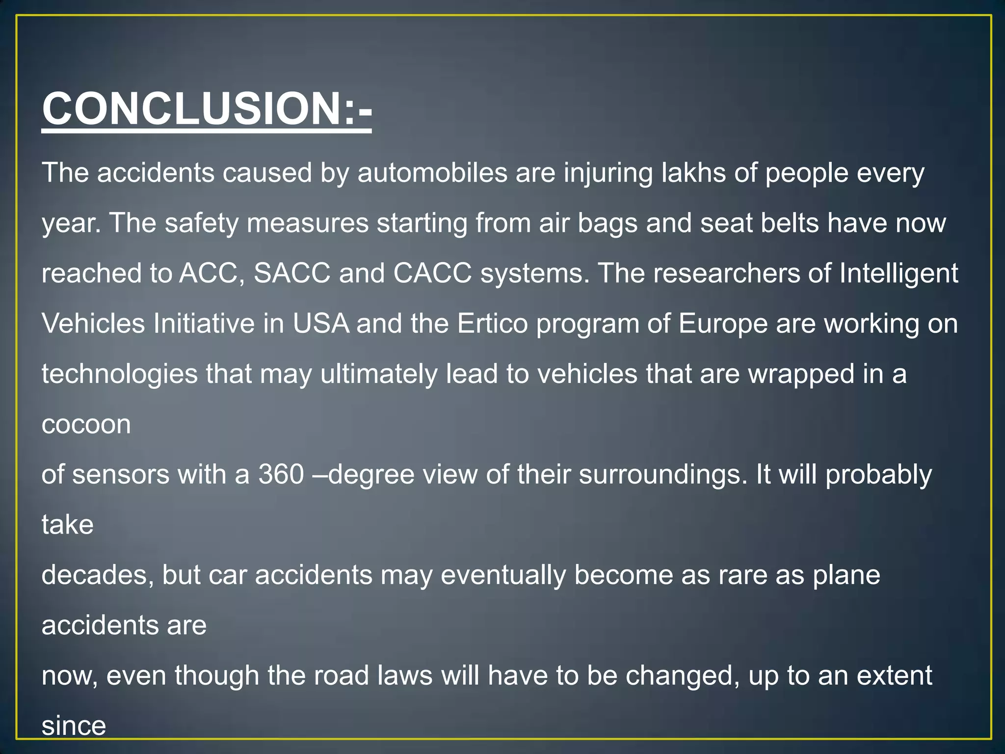 CONCLUSION:-
The accidents caused by automobiles are injuring lakhs of people every
year. The safety measures starting from air bags and seat belts have now
reached to ACC, SACC and CACC systems. The researchers of Intelligent
Vehicles Initiative in USA and the Ertico program of Europe are working on
technologies that may ultimately lead to vehicles that are wrapped in a
cocoon
of sensors with a 360 –degree view of their surroundings. It will probably
take
decades, but car accidents may eventually become as rare as plane
accidents are
now, even though the road laws will have to be changed, up to an extent
since
 