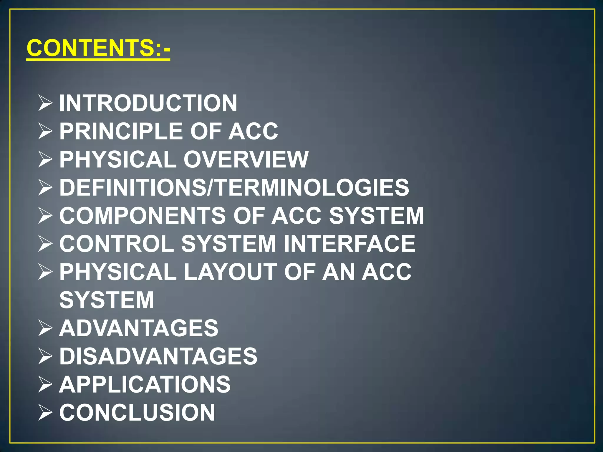 CONTENTS:-
 INTRODUCTION
 PRINCIPLE OF ACC
 PHYSICAL OVERVIEW
 DEFINITIONS/TERMINOLOGIES
 COMPONENTS OF ACC SYSTEM
 CONTROL SYSTEM INTERFACE
 PHYSICAL LAYOUT OF AN ACC
SYSTEM
 ADVANTAGES
 DISADVANTAGES
 APPLICATIONS
 CONCLUSION
 