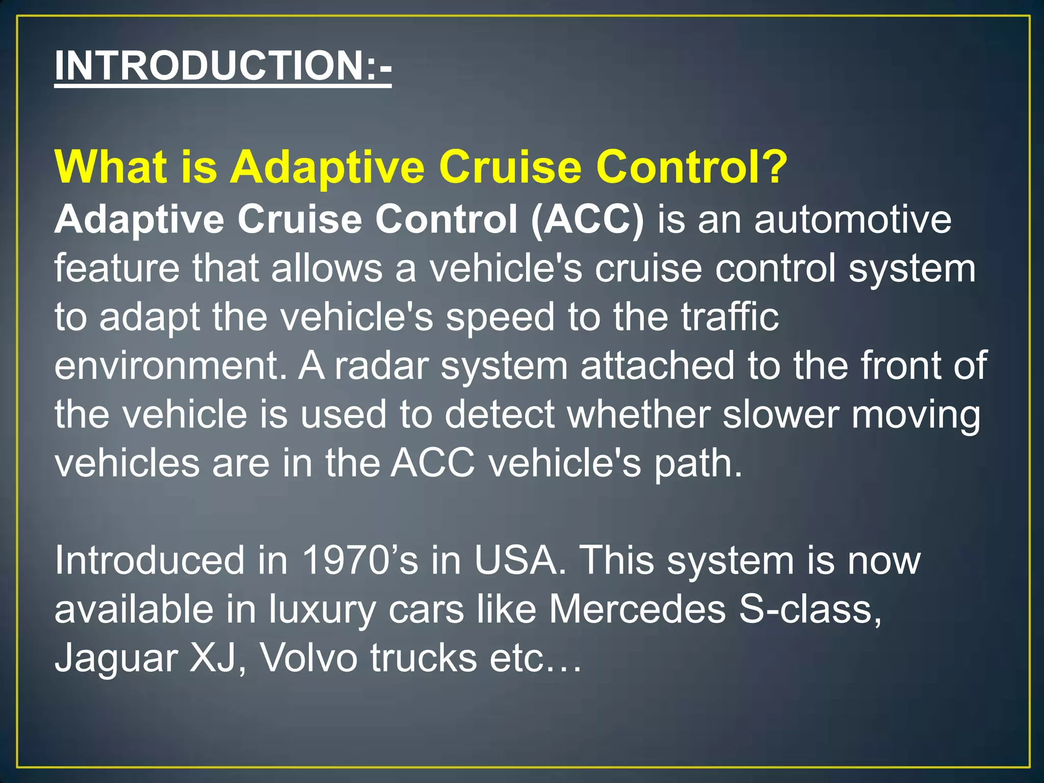 INTRODUCTION:-
What is Adaptive Cruise Control?
Adaptive Cruise Control (ACC) is an automotive
feature that allows a vehicle's cruise control system
to adapt the vehicle's speed to the traffic
environment. A radar system attached to the front of
the vehicle is used to detect whether slower moving
vehicles are in the ACC vehicle's path.
Introduced in 1970’s in USA. This system is now
available in luxury cars like Mercedes S-class,
Jaguar XJ, Volvo trucks etc…
 