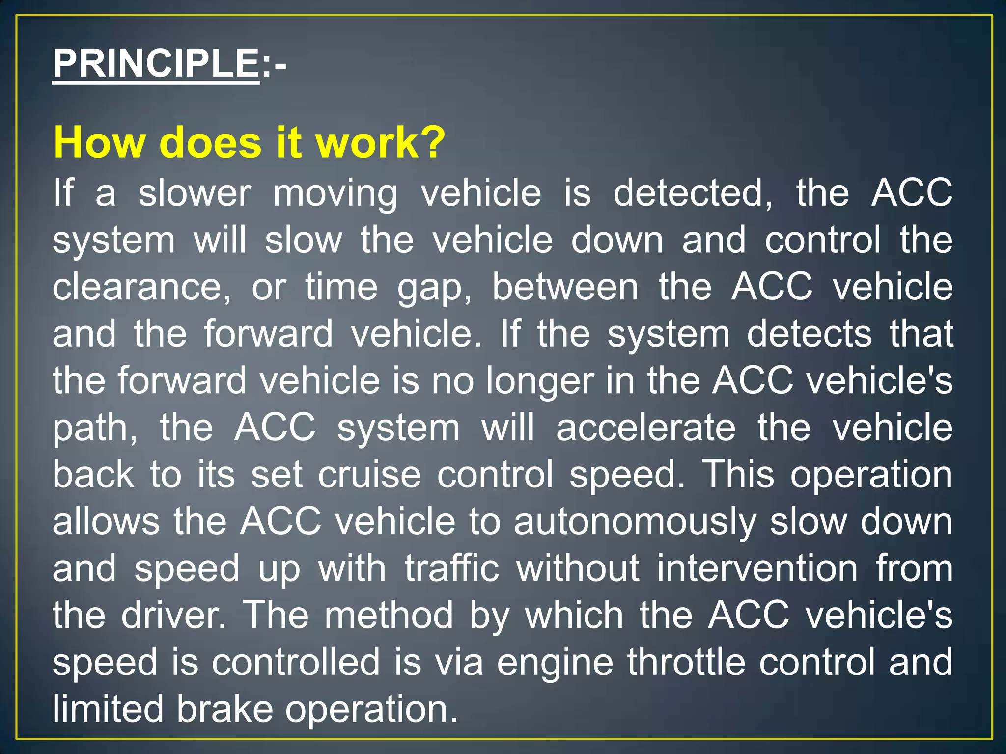 PRINCIPLE:-
How does it work?
If a slower moving vehicle is detected, the ACC
system will slow the vehicle down and control the
clearance, or time gap, between the ACC vehicle
and the forward vehicle. If the system detects that
the forward vehicle is no longer in the ACC vehicle's
path, the ACC system will accelerate the vehicle
back to its set cruise control speed. This operation
allows the ACC vehicle to autonomously slow down
and speed up with traffic without intervention from
the driver. The method by which the ACC vehicle's
speed is controlled is via engine throttle control and
limited brake operation.
 