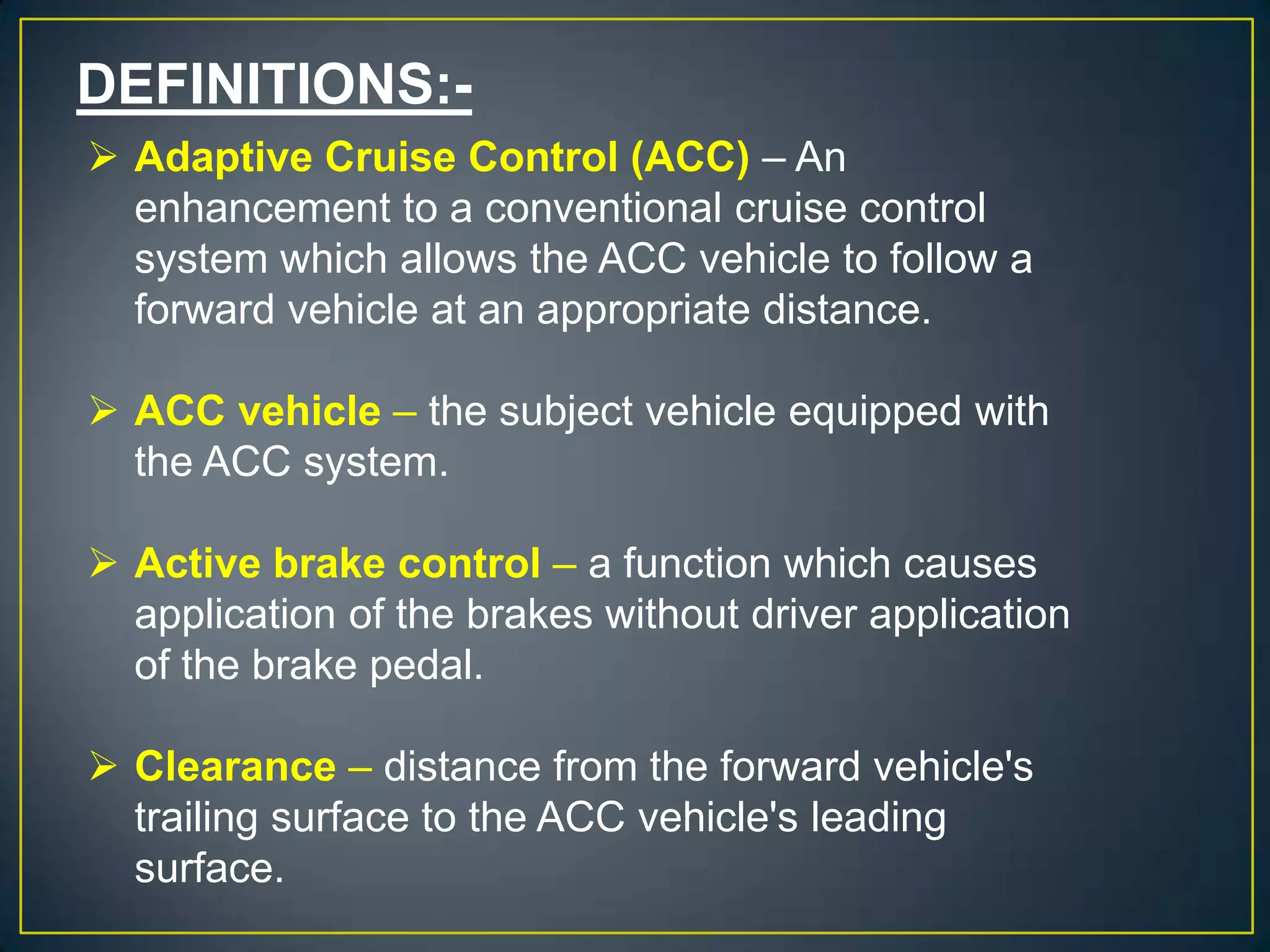 DEFINITIONS:-
 Adaptive Cruise Control (ACC) – An
enhancement to a conventional cruise control
system which allows the ACC vehicle to follow a
forward vehicle at an appropriate distance.
 ACC vehicle – the subject vehicle equipped with
the ACC system.
 Active brake control – a function which causes
application of the brakes without driver application
of the brake pedal.
 Clearance – distance from the forward vehicle's
trailing surface to the ACC vehicle's leading
surface.
 