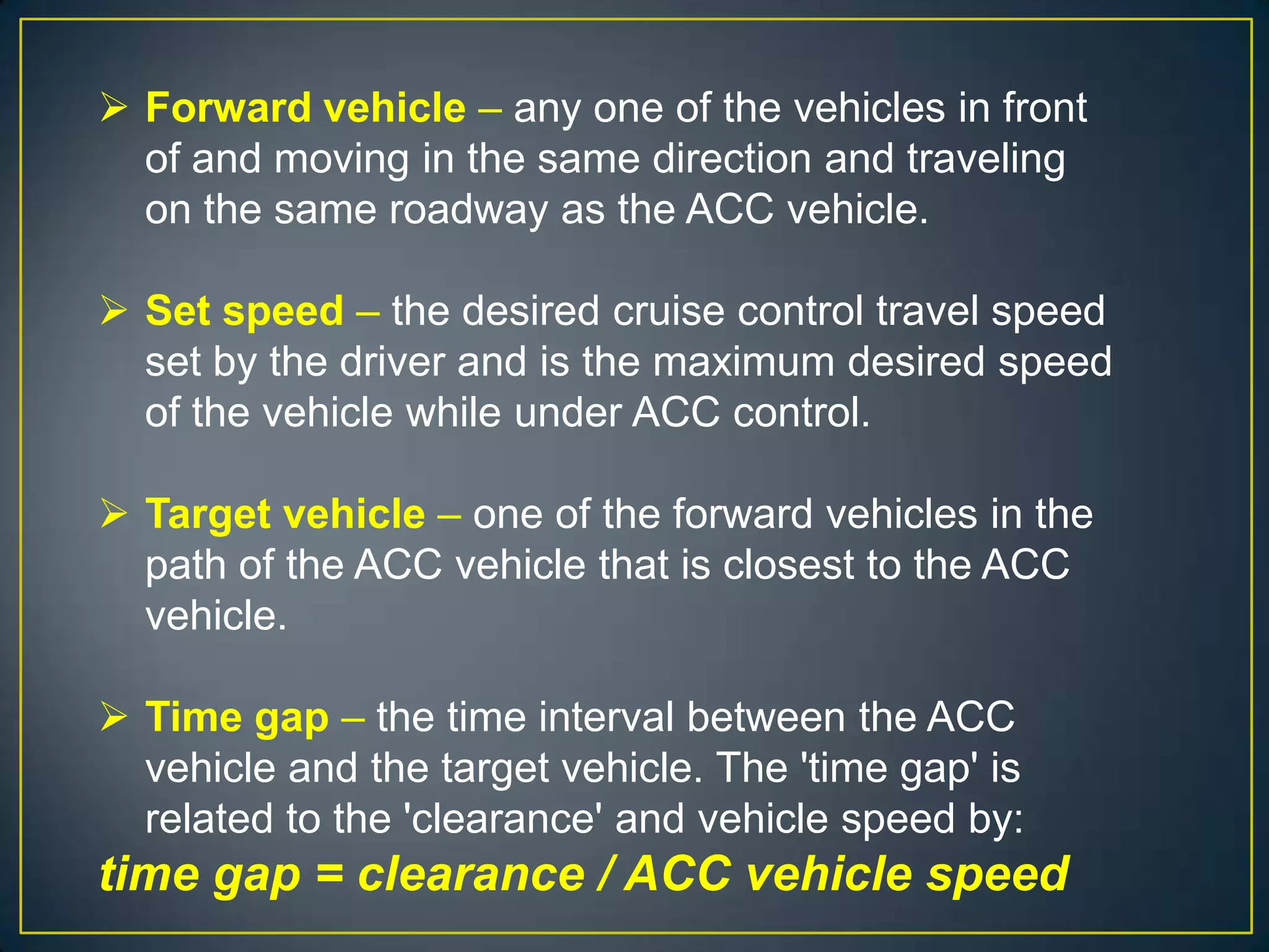  Forward vehicle – any one of the vehicles in front
of and moving in the same direction and traveling
on the same roadway as the ACC vehicle.
 Set speed – the desired cruise control travel speed
set by the driver and is the maximum desired speed
of the vehicle while under ACC control.
 Target vehicle – one of the forward vehicles in the
path of the ACC vehicle that is closest to the ACC
vehicle.
 Time gap – the time interval between the ACC
vehicle and the target vehicle. The 'time gap' is
related to the 'clearance' and vehicle speed by:
time gap = clearance / ACC vehicle speed
 