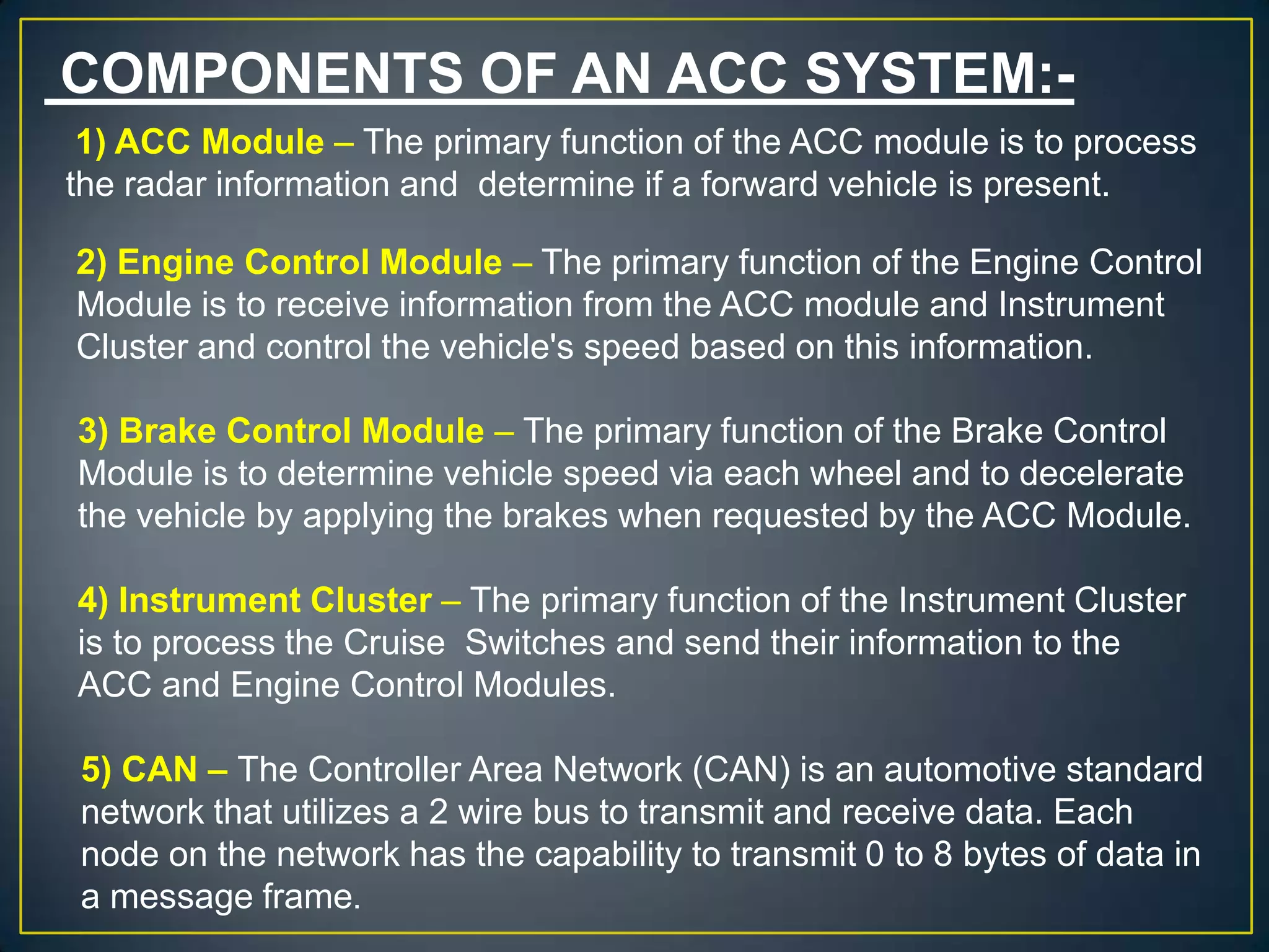 COMPONENTS OF AN ACC SYSTEM:-
1) ACC Module – The primary function of the ACC module is to process
the radar information and determine if a forward vehicle is present.
2) Engine Control Module – The primary function of the Engine Control
Module is to receive information from the ACC module and Instrument
Cluster and control the vehicle's speed based on this information.
3) Brake Control Module – The primary function of the Brake Control
Module is to determine vehicle speed via each wheel and to decelerate
the vehicle by applying the brakes when requested by the ACC Module.
4) Instrument Cluster – The primary function of the Instrument Cluster
is to process the Cruise Switches and send their information to the
ACC and Engine Control Modules.
5) CAN – The Controller Area Network (CAN) is an automotive standard
network that utilizes a 2 wire bus to transmit and receive data. Each
node on the network has the capability to transmit 0 to 8 bytes of data in
a message frame.
 