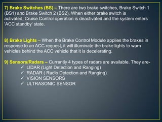 7) Brake Switches (BS) – There are two brake switches, Brake Switch 1
(BS1) and Brake Switch 2 (BS2). When either brake switch is
activated, Cruise Control operation is deactivated and the system enters
'ACC standby' state.
8) Brake Lights – When the Brake Control Module applies the brakes in
response to an ACC request, it will illuminate the brake lights to warn
vehicles behind the ACC vehicle that it is decelerating.
9) Sensors/Radars – Currently 4 types of radars are available. They are-
 LIDAR (Light Detection and Ranging)
 RADAR ( Radio Detection and Ranging)
 VISION SENSORS
 ULTRASONIC SENSOR
 