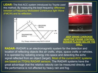 LIDAR- The first ACC system introduced by Toyota used
this method. By measuring the beat frequency difference
between a Frequency Modulated Continuous light Wave
(FMCW) and its reflection.
RADAR- RADAR is an electromagnetic system for the detection and
location of reflecting objects like air crafts, ships, space crafts or vehicles.
It is operated by radiating energy into space and detecting the echo
signal reflected from an object (target). Most of the current ACC systems
are based on 77GHz RADAR sensors. The RADAR systems have the
great advantage that the relative velocity can be measured directly, and
the performance is not affected by heavy rain and fog.
JEEP GRAND CHEROKEE
ADAPTIVE CRUISE CONTROL
SENSOR PLACED BELOW THE
GRILL
 