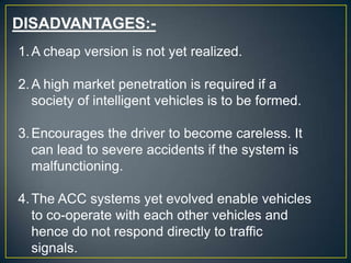 DISADVANTAGES:-
1.A cheap version is not yet realized.
2.A high market penetration is required if a
society of intelligent vehicles is to be formed.
3.Encourages the driver to become careless. It
can lead to severe accidents if the system is
malfunctioning.
4.The ACC systems yet evolved enable vehicles
to co-operate with each other vehicles and
hence do not respond directly to traffic
signals.
 