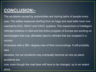 CONCLUSION:-
The accidents caused by automobiles are injuring lakhs of people every
year. The safety measures starting from air bags and seat belts have now
reached to ACC, SACC and CACC systems. The researchers of Intelligent
Vehicles Initiative in USA and the Ertico program of Europe are working on
technologies that may ultimately lead to vehicles that are wrapped in a
cocoon
of sensors with a 360 –degree view of their surroundings. It will probably
take
decades, but car accidents may eventually become as rare as plane
accidents are
now, even though the road laws will have to be changed, up to an extent
since
 