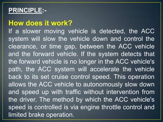PRINCIPLE:-
How does it work?
If a slower moving vehicle is detected, the ACC
system will slow the vehicle down and control the
clearance, or time gap, between the ACC vehicle
and the forward vehicle. If the system detects that
the forward vehicle is no longer in the ACC vehicle's
path, the ACC system will accelerate the vehicle
back to its set cruise control speed. This operation
allows the ACC vehicle to autonomously slow down
and speed up with traffic without intervention from
the driver. The method by which the ACC vehicle's
speed is controlled is via engine throttle control and
limited brake operation.
 