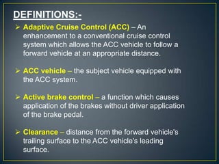 DEFINITIONS:-
 Adaptive Cruise Control (ACC) – An
enhancement to a conventional cruise control
system which allows the ACC vehicle to follow a
forward vehicle at an appropriate distance.
 ACC vehicle – the subject vehicle equipped with
the ACC system.
 Active brake control – a function which causes
application of the brakes without driver application
of the brake pedal.
 Clearance – distance from the forward vehicle's
trailing surface to the ACC vehicle's leading
surface.
 