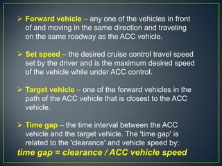  Forward vehicle – any one of the vehicles in front
of and moving in the same direction and traveling
on the same roadway as the ACC vehicle.
 Set speed – the desired cruise control travel speed
set by the driver and is the maximum desired speed
of the vehicle while under ACC control.
 Target vehicle – one of the forward vehicles in the
path of the ACC vehicle that is closest to the ACC
vehicle.
 Time gap – the time interval between the ACC
vehicle and the target vehicle. The 'time gap' is
related to the 'clearance' and vehicle speed by:
time gap = clearance / ACC vehicle speed
 