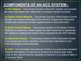 COMPONENTS OF AN ACC SYSTEM:-
1) ACC Module – The primary function of the ACC module is to process
the radar information and determine if a forward vehicle is present.
2) Engine Control Module – The primary function of the Engine Control
Module is to receive information from the ACC module and Instrument
Cluster and control the vehicle's speed based on this information.
3) Brake Control Module – The primary function of the Brake Control
Module is to determine vehicle speed via each wheel and to decelerate
the vehicle by applying the brakes when requested by the ACC Module.
4) Instrument Cluster – The primary function of the Instrument Cluster
is to process the Cruise Switches and send their information to the
ACC and Engine Control Modules.
5) CAN – The Controller Area Network (CAN) is an automotive standard
network that utilizes a 2 wire bus to transmit and receive data. Each
node on the network has the capability to transmit 0 to 8 bytes of data in
a message frame.
 
