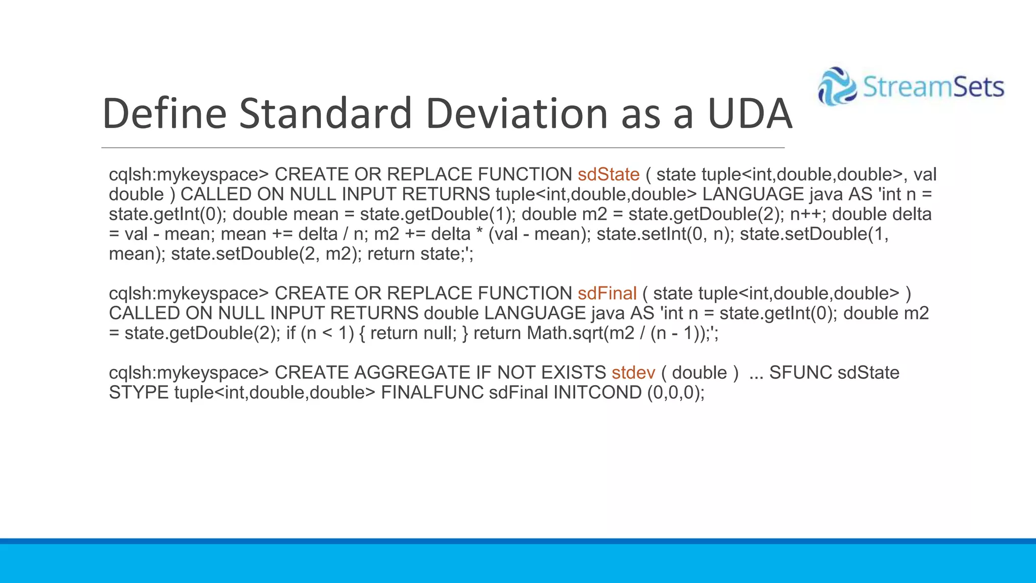 cqlsh:mykeyspace> CREATE OR REPLACE FUNCTION sdState ( state tuple<int,double,double>, val
double ) CALLED ON NULL INPUT RETURNS tuple<int,double,double> LANGUAGE java AS 'int n =
state.getInt(0); double mean = state.getDouble(1); double m2 = state.getDouble(2); n++; double delta
= val - mean; mean += delta / n; m2 += delta * (val - mean); state.setInt(0, n); state.setDouble(1,
mean); state.setDouble(2, m2); return state;';
cqlsh:mykeyspace> CREATE OR REPLACE FUNCTION sdFinal ( state tuple<int,double,double> )
CALLED ON NULL INPUT RETURNS double LANGUAGE java AS 'int n = state.getInt(0); double m2
= state.getDouble(2); if (n < 1) { return null; } return Math.sqrt(m2 / (n - 1));';
cqlsh:mykeyspace> CREATE AGGREGATE IF NOT EXISTS stdev ( double ) ... SFUNC sdState
STYPE tuple<int,double,double> FINALFUNC sdFinal INITCOND (0,0,0);
Define Standard Deviation as a UDA
 