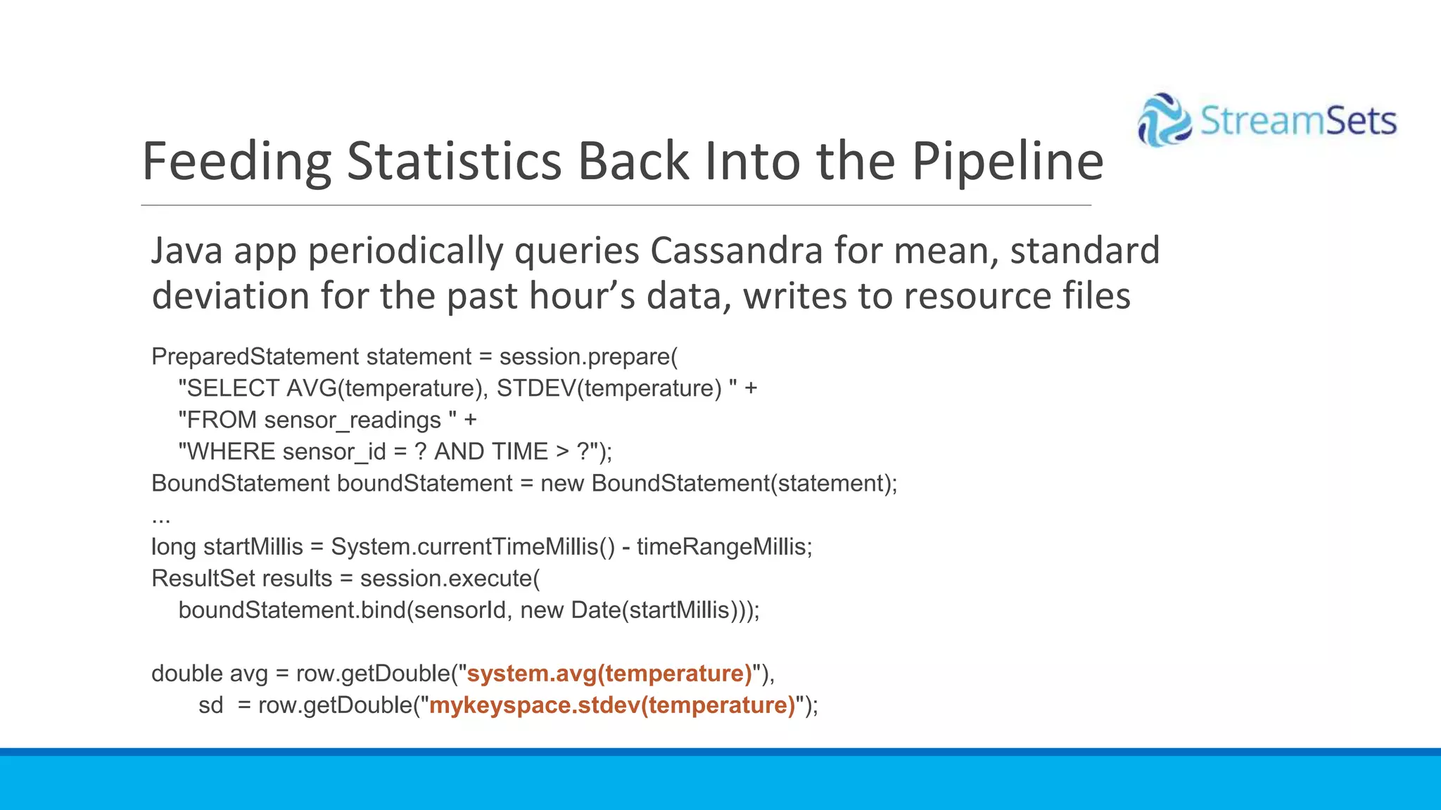 Java app periodically queries Cassandra for mean, standard
deviation for the past hour’s data, writes to resource files
PreparedStatement statement = session.prepare(
"SELECT AVG(temperature), STDEV(temperature) " +
"FROM sensor_readings " +
"WHERE sensor_id = ? AND TIME > ?");
BoundStatement boundStatement = new BoundStatement(statement);
...
long startMillis = System.currentTimeMillis() - timeRangeMillis;
ResultSet results = session.execute(
boundStatement.bind(sensorId, new Date(startMillis)));
double avg = row.getDouble("system.avg(temperature)"),
sd = row.getDouble("mykeyspace.stdev(temperature)");
Feeding Statistics Back Into the Pipeline
 