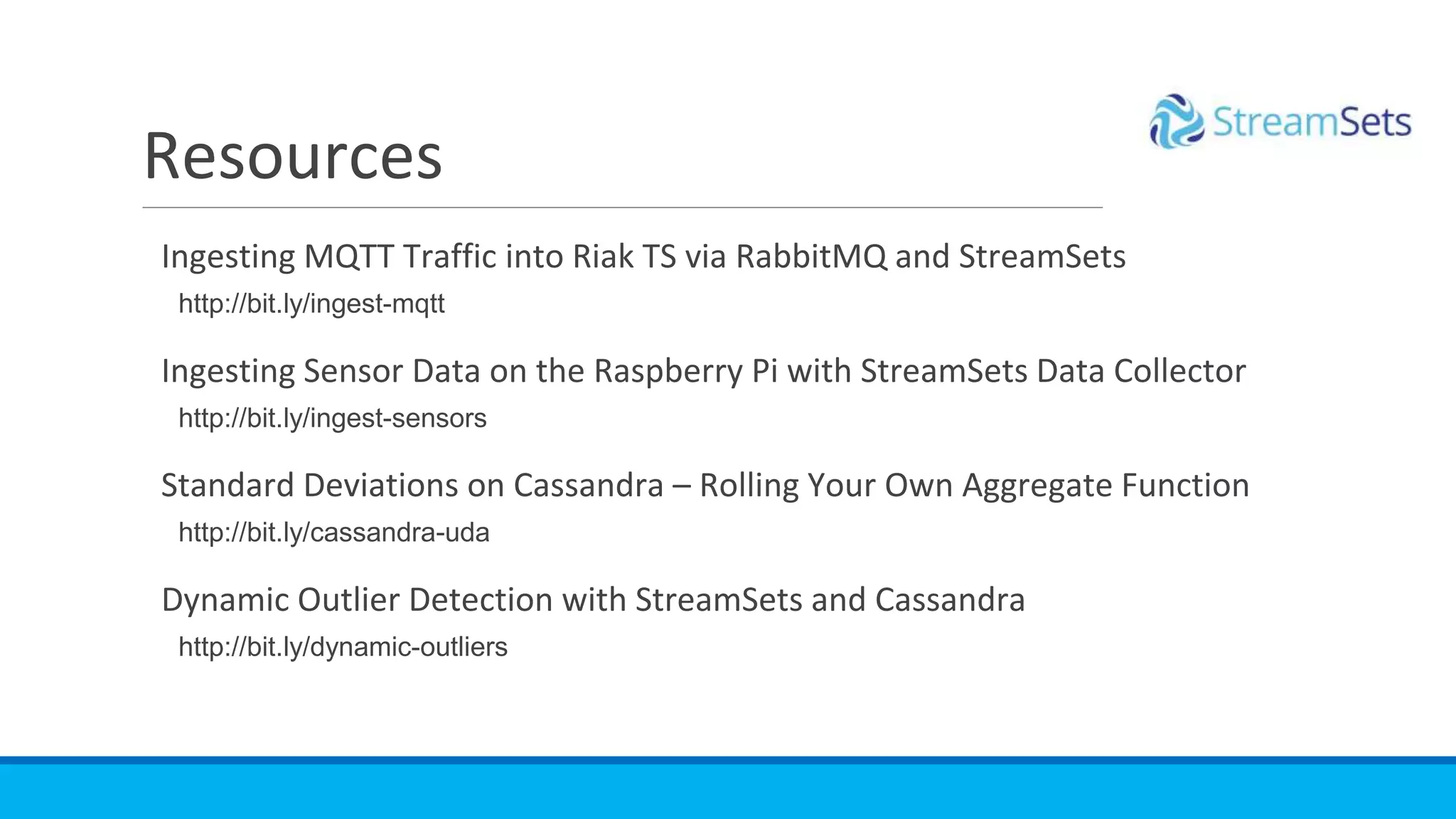 Ingesting MQTT Traffic into Riak TS via RabbitMQ and StreamSets
http://bit.ly/ingest-mqtt
Ingesting Sensor Data on the Raspberry Pi with StreamSets Data Collector
http://bit.ly/ingest-sensors
Standard Deviations on Cassandra – Rolling Your Own Aggregate Function
http://bit.ly/cassandra-uda
Dynamic Outlier Detection with StreamSets and Cassandra
http://bit.ly/dynamic-outliers
Resources
 