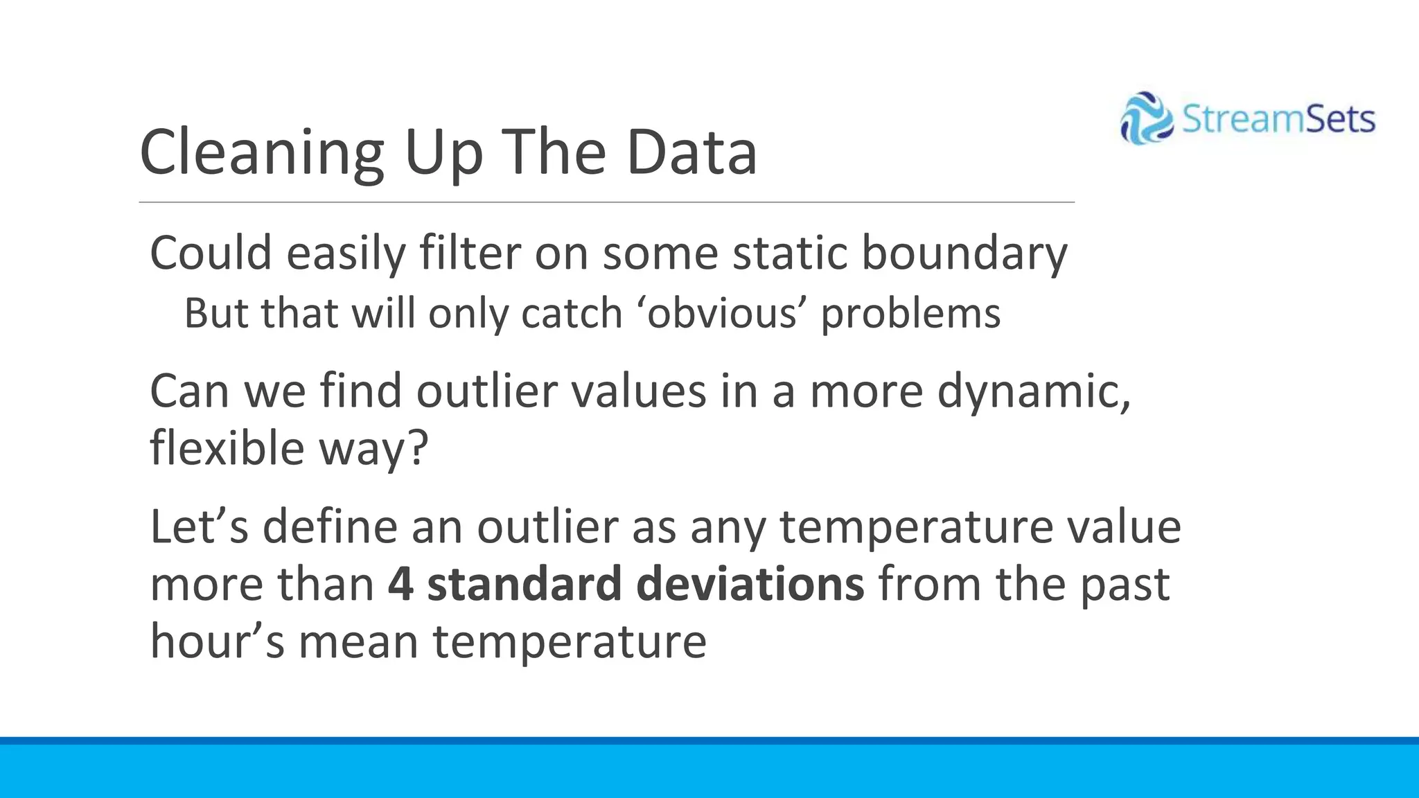 Could easily filter on some static boundary
But that will only catch ‘obvious’ problems
Can we find outlier values in a more dynamic,
flexible way?
Let’s define an outlier as any temperature value
more than 4 standard deviations from the past
hour’s mean temperature
Cleaning Up The Data
 