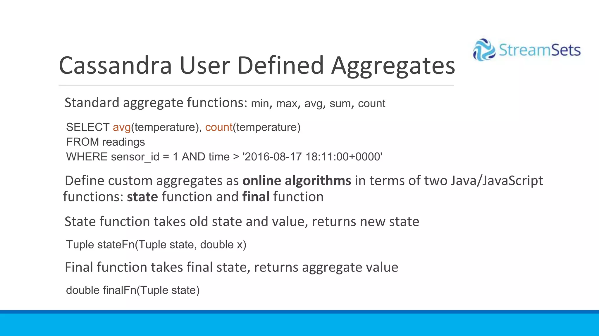Standard aggregate functions: min, max, avg, sum, count
SELECT avg(temperature), count(temperature)
FROM readings
WHERE sensor_id = 1 AND time > '2016-08-17 18:11:00+0000'
Define custom aggregates as online algorithms in terms of two Java/JavaScript
functions: state function and final function
State function takes old state and value, returns new state
Tuple stateFn(Tuple state, double x)
Final function takes final state, returns aggregate value
double finalFn(Tuple state)
Cassandra User Defined Aggregates
 