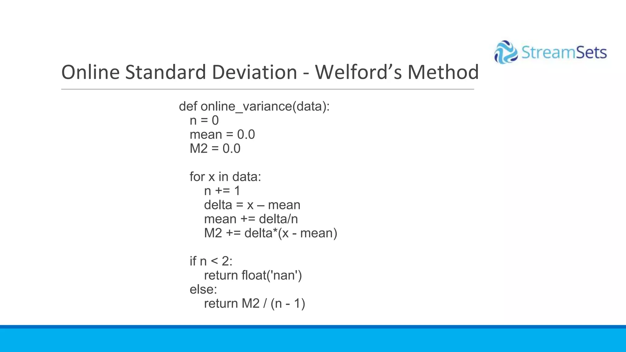 def online_variance(data):
n = 0
mean = 0.0
M2 = 0.0
for x in data:
n += 1
delta = x – mean
mean += delta/n
M2 += delta*(x - mean)
if n < 2:
return float('nan')
else:
return M2 / (n - 1)
Online Standard Deviation - Welford’s Method
 