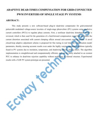 ADAPTIVE DEAD-TIMES COMPENSATION FOR GRID-CONNECTED
PWM INVERTERS OF SINGLE STAGE PV SYSTEMS
ABSTRACT:
This study presents a new software-based plug-in dead-time compensator for grid-connected
pulsewidth modulated voltage-source inverters of single-stage photovoltaic (PV) systems using predictive
current controllers (PCCs) to regulate phase currents. First, a nonlinear dead-time disturbance model is
reviewed, which is then used for the generation of a feed-forward compensation signal that eliminates the
current distortion associated with current clamping effects around zero-current crossing points. A novel
closed-loop adaptive adjustment scheme is proposed for fine tuning in real time the compensation model
parameters, thereby ensuring accurate results even under the highly varying operating conditions typically
found in PV systems due to insolation, temperature, and shadowing effects, among others. The algorithm
implementation is straightforward and computationally efficient, and can be easily attached to an existent
PCC to enhance its dead-time rejection capability without modifying its internal structure. Experimental
results with a 5-kW PV system prototype are presented.

 