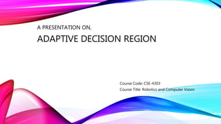 A PRESENTATION ON,
ADAPTIVE DECISION REGION
Course Code: CSE-4303
Course Title: Robotics and Computer Vision
 